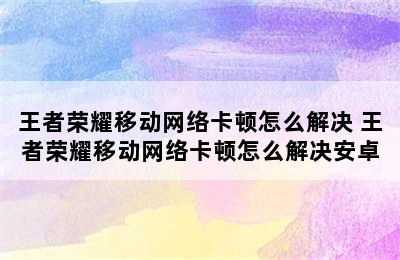 王者荣耀移动网络卡顿怎么解决 王者荣耀移动网络卡顿怎么解决安卓